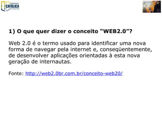 1) O que quer dizer o conceito “WEB2.0”?   Web 2.0 é o termo usado para identificar uma nova forma de navegar pela internet e, conseqüentemente, de desenvolver aplicações orientadas à esta nova geração de internautas. Fonte:  http://web2.0br.com.br/conceito-web20/ 