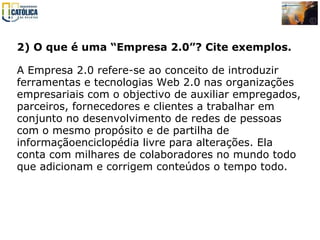 2) O que é uma “Empresa 2.0”? Cite exemplos.   A Empresa 2.0 refere-se ao conceito de introduzir ferramentas e tecnologias Web 2.0 nas organizações empresariais com o objectivo de auxiliar empregados, parceiros, fornecedores e clientes a trabalhar em conjunto no desenvolvimento de redes de pessoas com o mesmo propósito e de partilha de informaçãoenciclopédia livre para alterações. Ela conta com milhares de colaboradores no mundo todo que adicionam e corrigem conteúdos o tempo todo.   