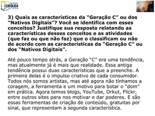 3) Quais as características da “Geração C” ou dos “Nativos Digitais”? Você se identifica com esses conceitos? Justifique sua resposta relatando as características desses conceitos e as atividades (que faz ou que não faz) que o classificam ou não de acordo com as características da “Geração C” ou dos “Nativos Digitais”.   Até pouco tempo atrás, a Geração “C” era uma tendência, mas atualmente já é mais que realidade. Essa antiga tendência possui duas características que a preenche. A primeira delas é o impulso criativo de cada consumidor. Todos nós somos artistas, mas até agora não tínhamos a coragem, a ferramenta e um motivo para botar o “dom” em prática. Agora temos blogs, YouTube, Orkut, Flickr, entre outros sites para nos motivar e dar poderes. E são essas ferramentas de criação de conteúdo, gratuitas por sinal, que representam a segunda característica.  