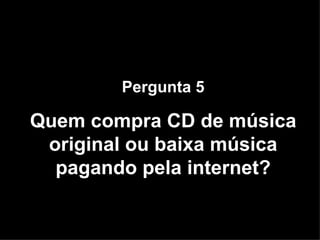 Pergunta 5 Quem compra CD de música original ou baixa música pagando pela internet? 