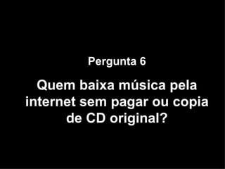 Pergunta 6 Quem baixa música pela internet sem pagar ou copia de CD original? 