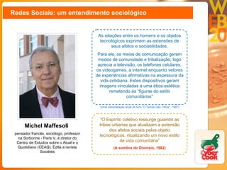 Redes Sociais: um entendimento sociológico Michel Maffesoli  pensador francês, sociólogo, professor na Sorbonne - Paris V, é diretor do Centro de Estudos sobre o Atual e o Quotidiano (CEAQ). Edita a revista Sociétés As relações entre os homens e os objetos tecnológicos exprimem as extensões de seus afetos e sociabilidades. Para ele, os meios de comunicação geram modos de comunidade e tribalização; logo aprecia a televisão, os telefones celulares, os videogames, a internet enquanto vetores de experiências afirmativas na espessura da vida cotidiana. Estes dispositivos geram imagens vinculadas a uma ética-estética remetendo às “figuras do estilo comunitários” (Uma interpretação atual do livro “O Tempo das Tribos”, 1987) “ O Espírito coletivo ressurge guiando as tribos urbanas que atualizam a extensão dos afetos sociais pelos objeto tecnológicos, ritualizando um novo estilo de vida comunitária” (A sombra do Dionísio, 1982) 