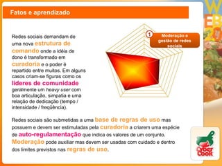 Fatos e aprendizado Redes sociais demandam de uma nova  estrutura de comando  onde a idéia de dono é transformado em  curadoria   e o poder é repartido entre muitos. Em alguns casos criam-se figuras como os  lideres de comunidade  geralmente um  heavy user  com boa articulação, simpatia e uma relação de dedicação (tempo / intensidade / freqüência). Redes sociais são submetidas a uma  base de regras de uso  mas possuem e devem ser estimuladas pela  curadoria   a criarem uma espécie de   auto-regulamentação  que indica os valores de um conjunto.  Moderação  pode auxiliar mas devem ser usadas com cuidado e dentro dos limites previstos nas  regras de uso . Moderação e gestão de redes sociais 1 