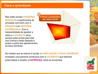 Fatos e aprendizado Nas redes sociais  emoções pessoais  e sentimentos de amizades convivem com a  disputa   e as   opiniões conflitantes . Com a impossibilidade de agradar a todos a   curadoria   deve sempre estar pronta para lidar com críticas e estar disposta a evoluir a partir dos apontamentos de seus membros.  Se mostrar que ao menos é ouvida, a  rede social e seus membros   enxergam uma parceria construtiva com a  curadoria  que estimula potencializar e ampliar a  confiança   entre os envolvidos.  O clima e temperatura nas redes sociais 2 