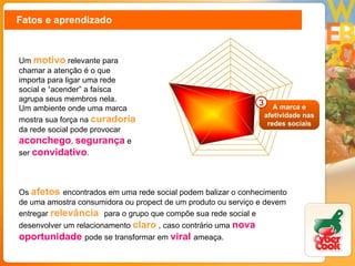 Fatos e aprendizado Um  motivo  relevante para chamar a atenção é o que importa para ligar uma rede social e “acender” a faísca agrupa seus membros nela.  Um ambiente onde uma marca mostra sua força na  curadoria   da rede social pode provocar  aconchego ,  segurança  e ser  convidativo . Os  afetos  encontrados em uma rede social podem balizar o conhecimento de uma amostra consumidora ou propect de um produto ou serviço e devem entregar  relevância  para o grupo que compõe sua rede social e desenvolver um relacionamento  claro  , caso contrário uma  nova oportunidade  pode se transformar em  viral   ameaça.  A marca e afetividade nas redes sociais 3 