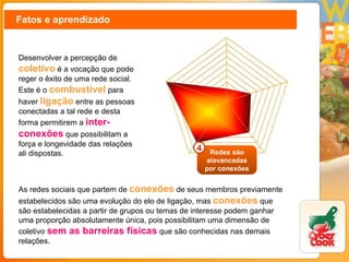 Fatos e aprendizado Desenvolver a percepção de  coletivo   é a vocação que pode reger o êxito de uma rede social. Este é o  combustível  para haver  ligação  entre as pessoas conectadas a tal rede e desta forma permitirem a  inter-conexões  que possibilitam a força e longevidade das relações ali dispostas. As redes sociais que partem de  conexões  de seus membros previamente estabelecidos são uma evolução do elo de ligação, mas  conexões  que são estabelecidas a partir de grupos ou temas de interesse podem ganhar uma proporção absolutamente única, pois possibilitam uma dimensão de coletivo  sem as barreiras físicas  que são conhecidas nas demais relações. Redes são alavancadas por conexões 4 