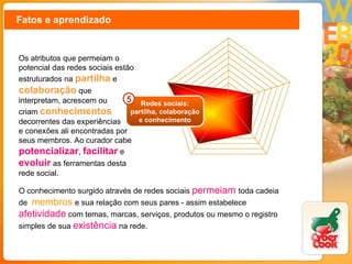 Fatos e aprendizado Os atributos que permeiam o potencial das redes sociais estão estruturados na  partilha   e  colaboração  que interpretam, acrescem ou criam  conhecimentos decorrentes das experiências e conexões ali encontradas por seus membros. Ao curador cabe  potencializar ,  facilitar  e  evoluir  as ferramentas desta rede social. O conhecimento surgido através de redes sociais   permeiam   toda cadeia de  membros  e sua relação com seus pares - assim estabelece  afetividade  com temas, marcas, serviços, produtos ou mesmo o registro simples de sua  existência  na rede. Redes sociais: partilha, colaboração e conhecimento 5 