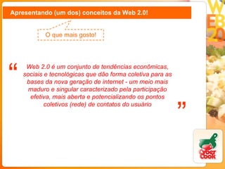 Apresentando (um dos) conceitos da Web 2.0! O que mais gosto! Web 2.0 é um conjunto de tendências econômicas, sociais e tecnológicas que dão forma coletiva para as bases da nova geração de internet - um meio mais maduro e singular caracterizado pela participação efetiva, mais aberta e potencializando os pontos coletivos (rede) de contatos do usuário “ ” 