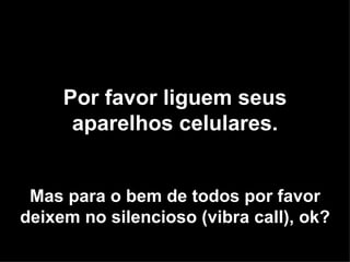 Por favor liguem seus aparelhos celulares. Mas para o bem de todos por favor deixem no silencioso (vibra call), ok? 