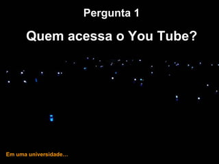 … e hoje! Pergunta 1 Quem acessa o You Tube? Em uma universidade… 