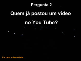 … e hoje! Pergunta 2 Quem já postou um vídeo  no You Tube? Em uma universidade… 