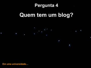 … e hoje! Pergunta 4 Quem tem um blog? Em uma universidade… 