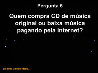 … e hoje! Pergunta 5 Quem compra CD de música original ou baixa música pagando pela internet? Em uma universidade… 