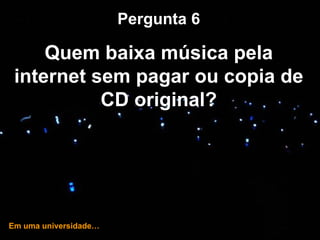 … e hoje! Pergunta 6 Quem baixa música pela internet sem pagar ou copia de CD original? Em uma universidade… 