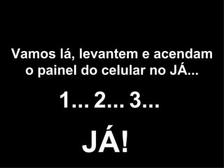 Vamos lá, levantem e acendam o painel do celular no JÁ... 1... 2... 3... JÁ! 