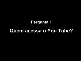 Pergunta 1 Quem acessa o You Tube? 