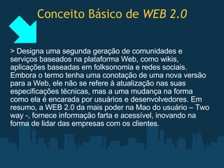 Conceito Básico de  WEB 2.0 > Designa uma segunda geração de comunidades e serviços baseados na plataforma Web, como wikis, aplicações baseadas em folksonomia e redes sociais. Embora o termo tenha uma conotação de uma nova versão para a Web, ele não se refere à atualização nas suas especificações técnicas, mas a uma mudança na forma como ela é encarada por usuários e desenvolvedores. Em resumo, a WEB 2.0 da mais poder na Mao do usuário – Two way -, fornece informação farta e acessível, inovando na forma de lidar das empresas com os clientes. 