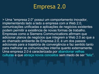 Empresa 2.0 > Uma “empresa 2.0” possui um comportamento inovador, implementando lado a lado a empresa com a Web 2.0, comunicações unificadas e aplicações de negócios existentes podem permitir a existência de novas formas de trabalho. Empresas como a Siemens Communications afirmam que adicionar planos de negócios que integrem a Web 2.0 ao que a ao chamado ambiente de Empresa 2.0, é um dos passos adicionais para a trajetória de convergência e faz sentido tanto para melhorar as comunicações interna quanto externamente. Uma empresa 2.0 é caracterizada por  abandonar velhas culturas  e que  abraça novos conceitos  sem medo de ser “ feliz ”. 