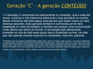 Geração "C" - A geração  CONTEÚDO > A Geração C caracteriza-se basicamente no conteúdo, que a cada dia lemos, ouvimos e nos interamos sobre tudo o que acontece no mundo, desde noticiários até bate-papos subculturais que tratam sobre os mais diversos assuntos. Esta geração também é conhecida por ter fácil adaptação no meio tecnológico e também por possuir uma comunicação muito aberta aos olhos do mundo. A tecnologia está diariamente presente na vida de todo esse grupo que é conectado on-line, na rede que não apenas conecta arquivos ou conteúdos, mas sim, pessoas.   **Acredito que me encaixo perfeitamente neste grupo, pois fui criado, pode se dizer, no começo desta era de globalização, portanto acompanho diariamente atualizações, noticias de todos os cantos do mundo em tempo real, e até mesmo curiosidades que muitas vezes são encontradas somente on-line. Tanto em meu local de trabalho como nos momentos de prazer em casa estou utilizando esta tecnologia que a cada dia cresce e nos surpreende e , tenho certeza, que ainda tomara escalas infinitas.   