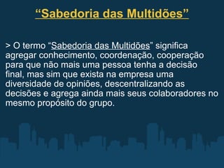 “ Sabedoria das Multidões” > O termo “ Sabedoria das Multidões ” significa agregar conhecimento, coordenação, cooperação para que não mais uma pessoa tenha a decisão final, mas sim que exista na empresa uma diversidade de opiniões, descentralizando as decisões e agrega ainda mais seus colaboradores no mesmo propósito do grupo. 