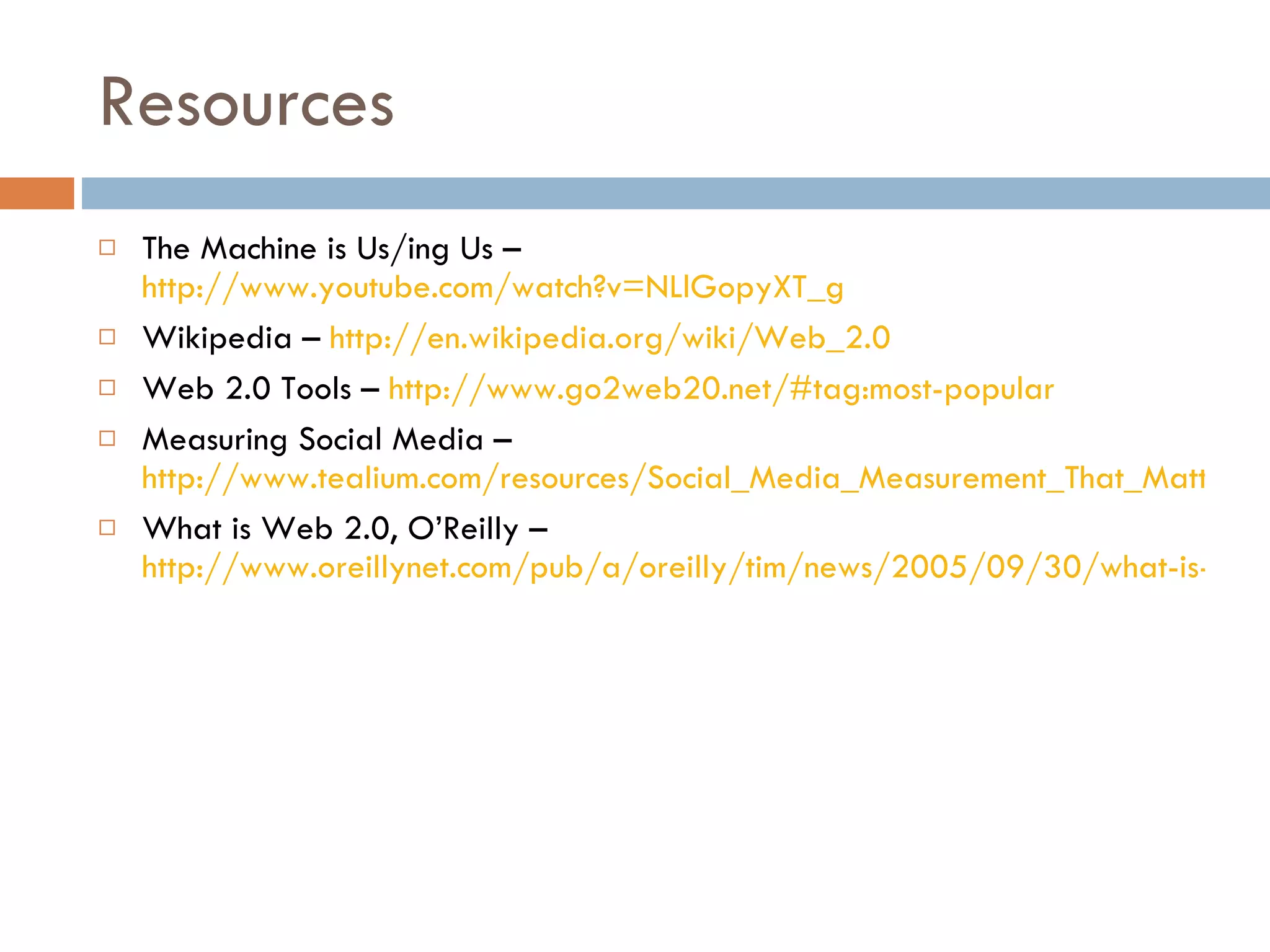Resources The Machine is Us/ing Us –  http://www.youtube.com/watch?v=NLlGopyXT_g Wikipedia –  http://en.wikipedia.org/wiki/Web_2.0 Web 2.0 Tools –  http://www.go2web20.net/#tag:most-popular Measuring Social Media –  http://www.tealium.com/resources/Social_Media_Measurement_That_Matters.pdf What is Web 2.0, O’Reilly –  http://www.oreillynet.com/pub/a/oreilly/tim/news/2005/09/30/what-is-web-20.html 