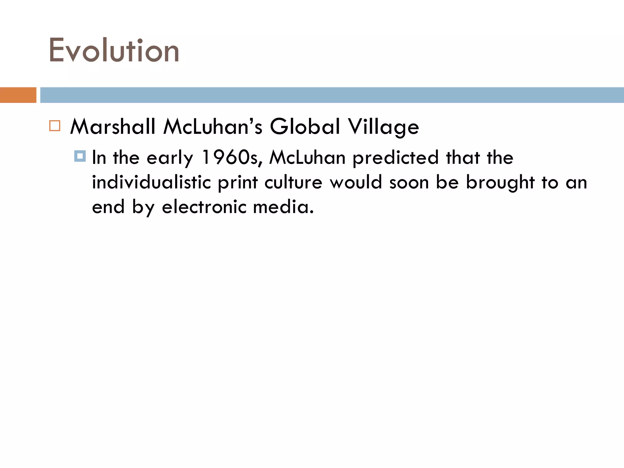 Evolution Marshall McLuhan’s Global Village In the early 1960s, McLuhan predicted that the individualistic print culture would soon be brought to an end by electronic media.  
