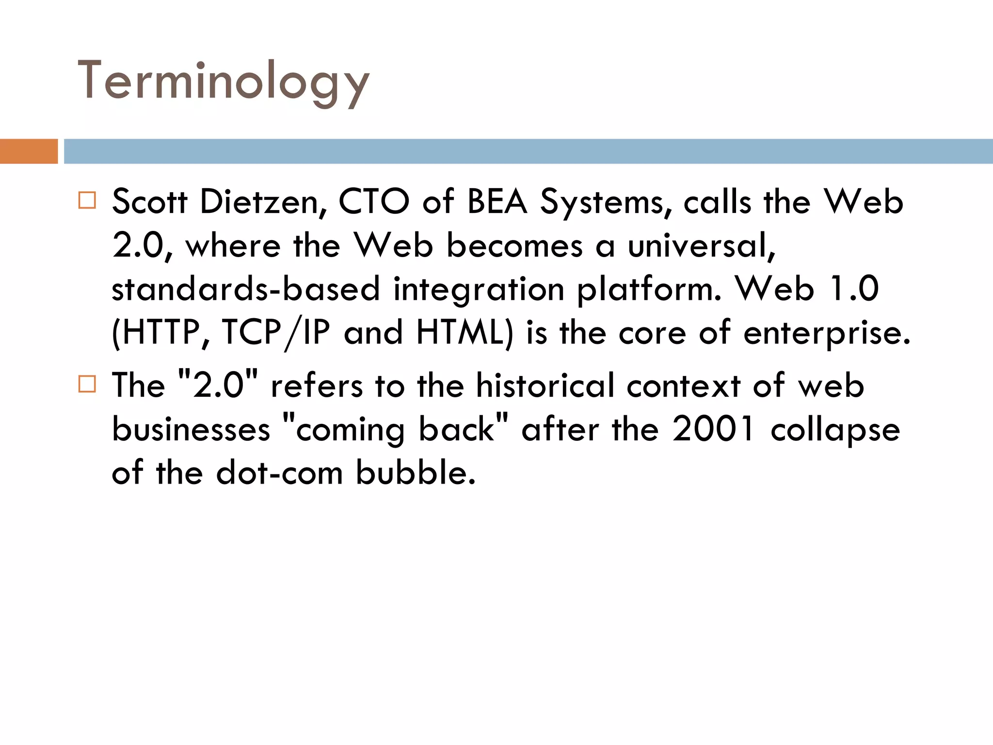 Terminology Scott Dietzen, CTO of BEA Systems, calls the Web 2.0, where the Web becomes a universal, standards-based integration platform. Web 1.0 (HTTP, TCP/IP and HTML) is the core of enterprise. The &quot;2.0&quot; refers to the historical context of web businesses &quot;coming back&quot; after the 2001 collapse of the dot-com bubble. 