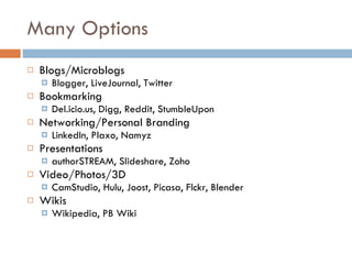 Many Options Blogs/Microblogs Blogger, LiveJournal, Twitter Bookmarking Del.icio.us, Digg, Reddit, StumbleUpon Networking/Personal Branding LinkedIn, Plaxo, Namyz Presentations  authorSTREAM, Slideshare, Zoho Video/Photos/3D CamStudio, Hulu, Joost, Picasa, Flckr, Blender Wikis Wikipedia, PB Wiki 