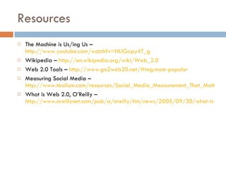 Resources The Machine is Us/ing Us –  http://www.youtube.com/watch?v=NLlGopyXT_g Wikipedia –  http://en.wikipedia.org/wiki/Web_2.0 Web 2.0 Tools –  http://www.go2web20.net/#tag:most-popular Measuring Social Media –  http://www.tealium.com/resources/Social_Media_Measurement_That_Matters.pdf What is Web 2.0, O’Reilly –  http://www.oreillynet.com/pub/a/oreilly/tim/news/2005/09/30/what-is-web-20.html 