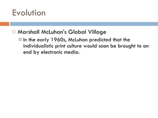 Evolution Marshall McLuhan’s Global Village In the early 1960s, McLuhan predicted that the individualistic print culture would soon be brought to an end by electronic media.  