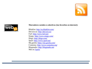 Marcadores sociales o colectivos (tus favoritos en internet): Blinklist:  http://es.blinklist.com/ Del.icio.us:  http://del.icio.us/ Furl:  http://www.furl.net/ Simpy:  http://www.simpy.com/ Diigo:  http://diigo.com/ Spurl:  http://www.spurl.net/ Ma.gnolia:  https://ma.gnolia.com/ Connotea:  http://www.connotea.org/ Blogmarks:  http://blogmarks.net Más en  3spots 