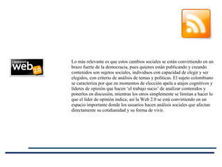 Lo más relevante es que estos cambios sociales se están convirtiendo en un brazo fuerte de la democracia, pues quienes están publicando y creando contenidos son sujetos sociales, individuos con capacidad de elegir y ser elegidos, con criterio de análisis de temas y políticas. El sujeto colombiano se caracteriza por que en momentos de elección apela a atajos cognitivos y líderes de opinión que hacen ‘el trabajo sucio’ de analizar contenidos y ponerlos en discusión, mientras los otros simplemente se limitan a hacer lo que el líder de opinión indica; así la Web 2.0 se está convirtiendo en un espacio importante donde los usuarios hacen análisis sociales que afectan directamente su cotidianidad y su forma de vivir. 