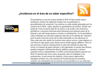El periodismo es una de la áreas donde la Web 2.0 han tenido mayor incidencia, incluso de replantear muchos de sus parámetros y procedimientos de actuación. Las noticias ya están siendo generadas por los usuarios de la Web,  todos  pueden ser generadores de noticias. Desde este punto de vista el usuario dejó de ser pasivo y de acudir a los noticieros, periódicos o emisoras noticiosas para informarse por primera mano de la Internet y por allí mismo poner a circular su información. Ya los periódicos están centrando sus ediciones impresas aún más en la opinión de ‘expertos’, pues la parte noticiosa como tal la están enfocando en sus ediciones en línea, pues por este medio los lectores tiene mayor acceso y para algunos se convierte en algo gratis, pues tienen acceso desde lugares públicos. Pero lo que esto trae es que la comunicación se está convirtiendo en algo más social, el contacto de quien informa y del espectador es mucho más directo, pueden compartir información directa, pública o personal, e incluso construir textos conjuntamente. La labor social del periodismo gracias a la Web 2.0 permite que sirva como un puente entre el ciudadano y las instituciones, lo que acorta los trámites y tiene mayor repercusión. Ejemplos actuales, las convocatorias de Facebook para las marchas sociales, los comentarios de las noticias en los periódicos en sus ediciones online, o el cazanoticias.   ¿Incidencia en el área de su saber específico? 