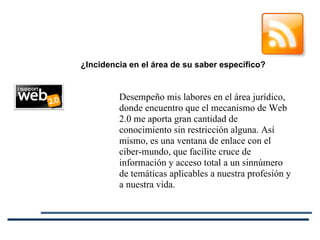 Desempeño mis labores en el área jurídico, donde encuentro que el mecanismo de Web 2.0 me aporta gran cantidad de conocimiento sin restricción alguna. Así mismo, es una ventana de enlace con el ciber-mundo, que facilite cruce de información y acceso total a un sinnúmero de temáticas aplicables a nuestra profesión y a nuestra vida.   ¿Incidencia en el área de su saber específico? 