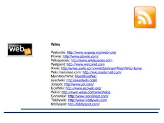Wikis Webnote:  http://www.aypwip.org/webnote/ Pbwiki:  http://www.pbwiki.com/ Wikispaces:  http://www.wikispaces.com Wetpaint:  http://www.wetpaint.com Xwiki:  http://www.xwiki.com/xwiki/bin/view/Main/WebHome Wiki.mailxmail.com:  http://wiki.mailxmail.com/ MoinMoinWiki:  MoinMoinWiki seedwiki:  http://seedwiki.com/ Jotspot:  http://www.jot.com/ EcoWiki:  http://www.ecowiki.org/ Wikia:  http://www.wikia.com/wiki/Wikia Socialtext:  http://www.socialtext.com/ Tiddlywiki:  http://www.tiddlywiki.com tiddlyspot:  http://tiddlyspot.com/ 