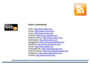 Audio y podcasting Odeo:  http://www.odeo.com Evoca:  http://www.evoca.com/ vimeo:  http://www.vimeo.com Caspost:  http://www.castpost.com Internet Archive:  http://www.archive.org ClickCaster:  http://clickcaster.com Garageband:  http://www.garageband.com PodServe:  http://www.pod-serve.com/ GCast:  http://www.gcast.com CastingWords:  http://castingwords.com/ Feed 2 Podcast:  http://www.feed2podcast.com liveplasma:  http://www.liveplasma.com/ Fluctu8:  http://www.fluctu8.com 