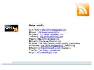 Blogs: creación   La Coctelera :  http://www.lacoctelera.com Blogger :  http://www.blogger.com Blogsome :  http://www.blogsome.com Zoomblog :  http://www.zoomblog.com Blogalia :  http://www.blogalia.com Blogspirit :  http://www.blogspirit.com Movable Type :  http://www.movabletype.org  (instalación) WordPress :  http://www.wordpress.org  (instalación) B2evolution :  http://b2evolution.net  (instalación) TypePad :  http://www.typepad.com Blog-fx:  http://www.blog-fx.com 