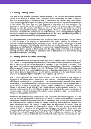 2.3 Weblog Learning Journal

The open source software Wordpress allows students to set up their own learning journals
(Mosel, 2005; Williams & Jacobs 2004; Lujan-Mora 2006). While Wikis are more focused on
setting up and maintaining a knowledge base in a systematic and coherent way, blogs contain
rather simple units of information, so-called micro-content, permitting a more agile management
of information. The focus lies on a low threshold to interaction and communication, the
exchange of experience and the collection of ideas growing from the course topics. News and
debates can also be collected and discussed here. Even though the contents are primarily
presented in (reverse) chronological order in a blog and a focus lies on the direct exchange of
experience and comments, contributions can be thematically sorted by categories and tags that
are based upon the Wiki categories mentioned above and the CiteULike folksonomy in order to
provide easy orientation within the entire learning environment.

Functional extensions by so-called wordpress plug-ins are easy to implement. One such plugin
is highly attractive to the learners: an easy-to-use media player, enabling the integration of
common types of compressed audio and video formats into the journal. Learners are obviously
particularly motivated by this option for publishing their own media productions. The subject of
podcasting and all of its hard- and software requirements, was put into practice by producing a
podcast that can be played or downloaded from the blog and so be re-used as a source of
learning any time. The process of production itself is documented in a Wiki article giving
detailed instructions for podcasting.

2.4 Alerting Service: RSS Feed Technology

Via the news feed format RSS (Really Simple Syndication) internet users can subscribe to the
pure content of many websites without receiving the additional ballast of layout information and
without having to visit each of the sites s/he is interested in and checking it for updates. This
way, users can create their personal alerting services from different information channels and
different types of resources (Nagler et al., 2007; D’Souza, 2006). RSS feeds are normally used
by means of diverse feed reader applications, e.g. as desktop programmes, in a web browser
as so-called dynamic bookmarks, or as web services specialised in the easy-to-use, clearly
structured composition of personalized feed subscriptions, e.g. Netvibes.

With a web application like Yahoo Pipes comes a tool that enables a high degree of
aggregation and filtering from a multitude of feed sources. Customised feed processing can
intuitively be realised due to a graphical editor. The subscriber to feeds receives in that way an
added value in terms of customised information with a high coverage. The pipes were used in
our context for creating a journal alert covering current publications in information science,
filtered by the search terms “Web 2.0“ and “social software“ and immediately displayed in the
learning environment be it in the Wiki or the Blog. Here, too, feeds for nearly any number of
resource types – not only text documents, but also images and other media – can be combined,
filtered and displayed by the service.

And finally, the feed technology takes over the focal function for the content integration of all the
Web 2.0 modules applied here. In Downes’ (2007) words: “Contents syndicated in RSS become
part of other contents, and this interaction occurs seamlessly, with no conscious intervention on
the part of the creator needed to make this happen. A learning environment that contains RSS
feeds becomes dynamic; the contents of those feeds are what makes it dynamic.” How the
diverse sources of information are integrated by means of RSS can be well understood by
means of figure 1, showing the information flow between the modules. Since there exist
respective plugins (named “extensions” in the context of MediaWiki) for integrating feeds into
the Wiki, the continually updated contents of the other modules are presented on the Wiki
learning centre homepage and directly accessible from there by hyperlink (see figure 2 above).




eLearning Papers • www.elearningpapers.eu •                                                     12
Nº 15 • June 2009 • ISSN 1887-1542
 