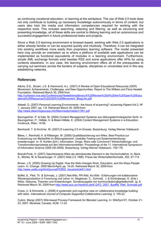 as continuing vocational education, or learning at the workplace. The use of Web 2.0 tools does
not only contribute to building up necessary knowledge autonomously in terms of content, but
users also train the media and information competencies required for working with the
respective tools. This includes searching, selecting and filtering, as well as structuring and
presenting knowledge, all of these skills are central to lifelong learning and an autonomous and
successful engagement in future professional tasks and projects.

Since a Web 2.0 learning environment is browser-based, working with Web 2.0 applications is
either already familiar or can be acquired quickly and intuitively. Therefore, it can be integrated
into existing workflows more easily than proprietary learning software. The model presented
here may provide an orientation as to where a plethora of available web applications can be
implemented as functional equivalents of modules in a learning environment. Furthermore,
simple XML exchange formats exist besides RSS and some applications offer APIs for using
contents elsewhere. In any case, the learning environment offers all of the prerequisites to
carrying out seminars across the borders of subjects, disciplines or universities and in this way
establishing networks.


References
Atkins, D.E., Brown, J.S. & Hammond, A.L. (2007) A Review of Open Educational Resources (OER)
Movement: Achievements, Challenges, and New Opportunities. Report to The William and Flora Hewlett
Foundation. Retrieved March 30, 2009 from
http://cohesion.rice.edu/Conferences/Hewlett/emplibrary/A%20Review%20of%20the%20Open%20Educ
ational%20Resources%20(OER)%20Movement_BlogLink.pdf.

Attwell, G. (2007) Personal Learning Environments - the future of eLearning? eLearning Papers Vol 2, Nº
1, January 2007, pp. 1-8. Retrieved March 30, 2009 from
http://www.elearningeuropa.info/files/media/media11561.pdf

Baumgartner, P. & Kalz, M. (2004) Content Management Systeme aus bildungstechnologischer Sicht. In:
Baumgartner, P., Häfele, H. & Maier-Häfele, K. (2004) Content Management Systeme in e-Education.
Innsbruck, Wien, 14-66.

Bernhardt, T. & Kirchner, M. (2007) E-Learning 2.0 im Einsatz. Boizenburg: Verlag Werner Hülsbusch.

Blees, I., Reinhold, A. & Rittberger, M. (2009) Qualitätssicherung von Wikis. Best Practice zur
Evaluierung von MediaWiki im Bildungsbereich: Usability-Testing und Systementwicklung/-
erweiterungen. In: R. Kuhlen (Ed.): Information: Droge, Ware oder Commons? Wertschöpfungs- und
Transformationsprozesse auf den Informationsmärkten. Proceedings of the 11. International Symposium
of Information Science 2009 (ISI 2009). Boizenburg: Verlag Werner Hülsbusch, 159-176.

Brandt-Pook, H. (2007) Geschlossene Wikis als aktivierendes Element in der Hochschullehre. In: Beck,
A., Mörike, M. & Sauerburger, H. (2007) Web 2.0. HMD, Praxis der Wirtschaftsinformatik, 255, 97-114.

Brown, J.S. (2000) Growing Up Digital. How the Web changes Work, Education, and the Ways People
Learn. In: Change. 2000 March/April; pp. 10-20. Retrieved March 30, 2009 from
http://www.usdla.org/html/journal/FEB02_Issue/article01.html

Büffel, S., Pleil, Th. & Schmalz, J. (2007) Net-Wiki, PR-Wiki, Ko-Wiki – Erfahrungen mit kollaborativer
Wissensproduktion in Forschung und Lehre. In: Stegbauer, C., Schmidt, J. & Schönberger, K. (Eds.)
Wikis: Diskurse, Theorien und Anwendungen. Sonderausgabe von kommunikation@gesellschaft, Jg. 8.
Retrieved March 30, 2009 from http://www.soz.uni-frankfurt.de/K.G/F2_2007_Bueffel_Pleil_Schmalz.pdf

Cress, U. & Kimmerle, J. (2008) A systematic and cognitive view on collaborative knowledge building
with wikis. International Journal of Computer Supported Collaborative Learning, 3, 105-22.

Cubric, Marija (2007) Wiki-based Process Framework for Blended Learning. In: WikiSym’07, October 21-
23, 2007, Montreal, Canada. ACM, 11-22.




eLearning Papers • www.elearningpapers.eu •                                                        15
Nº 15 • June 2009 • ISSN 1887-1542
 
