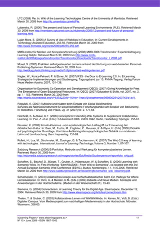 LTC (2008) Ple. In: Wiki of the Learning Technologies Centre of the University of Manitoba. Retrieved
March 30, 2009 from http://ltc.umanitoba.ca/wiki/Ple.

Lubensky, R. (2006) The present and future of Personal Learning Environments (PLE). Retrieved March
30, 2009 from http://members.optusnet.com.au/rlubensky/2006/12/present-and-future-of-personal-
learning.html.

Luján-Mora, S. (2006) A Survey of Use of Weblogs in Education. In: Current Developments in
Technology-Assisted Education, 255-59. Retrieved March 30, 2009 from
http://www.formatex.org/micte2006/pdf/255-259.pdf.

MMB-Institut für Medien und Kompetenzforschung (2008) MMB 2008 Trendmonitor: Expertenbefragung
Learning Delphi. Retrieved March 30, 2009 from http://www.mmb-
institut.de/2004/pages/trendmonitor/Trendmonitor-Downloads/Trendmonitor_I_2008.pdf.

Mosel, S. (2005) Praktiken selbstgesteuerten Lernens anhand der Nutzung von web-basierten Personal-
Publishing-Systemen. Retrieved March 30, 2009 from
http://weblog.plasticthinking.org/media/1/diplomarbeit-weblogs-lernen.pdf.

Nagler, W., Korica-Pehserl, P. & Ebner, M. (2007) RSS – the Door to E-Learning 2.0. In: E-Learning:
Strategische Implementierungen und Studiengang, Tagungsband zur 13. FNMA-Tagung, Verlag Forum
Neue Medien Austria, 2007, 131-138.

Organisation for Economic Co-Operation and Development (OECD) (2007) Giving Knowledge for Free:
The Emergence of Open Educational Resources. In: OECD (2007) Education & Skills, vol. 2007, no. 3,
pp. 1 – 153. Retrieved March 30, 2009 from
http://titania.sourceoecd.org/vl=6393220/cl=16/nw=1/rpsv/ij/oecdthemes/99980029/v2007n3/s1/p1l.

Regulski, K. (2007) Aufwand und Nutzen beim Einsatz von Social-Bookmarking-
Services als Nachweisinstrument für wissenschaftliche Forschungsartikel am Beispiel von BibSonomy.
In: Bibliothek. Forschung und Praxis, Jg. 31 (2007) Nr. 2, 177-84.

Reinhold, S. & Abawi, D.F. (2006) Concepts for Extending Wiki Systems to Supplement Collaborative
Learning. In: Pan, Z. et al. (Eds.): Edutainment 2006, LNCS 3942, Berlin, Heidelberg: Springer, 755-67.

Reusser, K. (2006) Konstruktivismus – vom epistemologischen Leitbegriff zur Erneuerung der
didaktischen Kultur. In: Baer, M., Fuchs, M., Füglister, P., Reusser, K. & Wyss, H. (Eds) (2006) Didaktik
auf psychologischer Grundlage. Von Hans Aeblis kognitionspsychologischer Didaktik zur modernen
Lehr- und Lernforschung. Bern: hep-verlag. 151-68.

Rollett, H., Lux, M., Strohmaier, M., Dosinger, G. & Tochtermann, K. (2007) The Web 2.0 way of learning
with technologies. International Journal of Learning Technology, Volume 3, Number 1, 87-107.

Salzburg Research (2006) E-Portfolios. Methode und Werkzeug für kompetenzbasiertes Lernen.
Retrieved March 30, 2009 from
http://edumedia.salzburgresearch.at/images/stories/EduMedia/Studienzentrum/eportfolio_srfg.pdf.

Schaffert, S., Bischof, D., Bürger, T., Gruber, A., Hilzensauer, W. & Schaffert, S. (2006) Learning with
Semantic Wikis. In: First Workshop "SemWiki2006 - From Wiki to Semantics", co-located with the 3rd
Annual European Semantic Web Conference (ESWC), Budva, Montenegro, 11.-14.6.2006. Retrieved
March 30, 2009 from http://www.salzburgresearch.at/research/gfx/semantic_wiki_elearning.pdf.

Schulmeister, R. (2004) Didaktisches Design aus hochschuldidaktischer Sicht. Ein Plädoyer für offene
Lernsituationen. In: Rinn, U. & Meister, D.M. (Eds.) (2004) Didaktik und Neue Medien. Konzepte und
Anwendungen in der Hochschullehre. (Medien in der Wissenschaft 21), 19-49.

Siemens, G. (2004) Connectivism. A Learning Theory for the Digital Age. Elearnspace, December 12,
2004. Retrieved March 30, 2009 from http://www.elearnspace.org/Articles/connectivism.htm.

Thelen, T. & Gruber, C. (2003) Kollaboratives Lernen mit WikiWikiWebs. In: Kerres, M., Voß, B. (Eds.)
Digitaler Campus. Vom Medienprojekt zum nachhaltigen Medieneinsatz in der Hochschule. Münster:
Waxmann, 356-65.



eLearning Papers • www.elearningpapers.eu •                                                           17
Nº 15 • June 2009 • ISSN 1887-1542
 