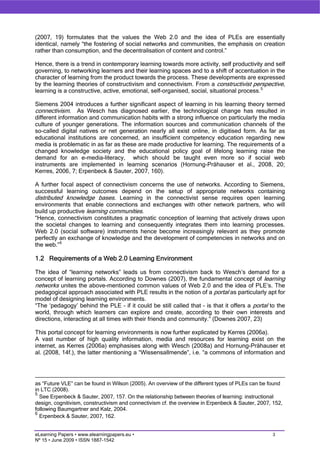 (2007, 19) formulates that the values the Web 2.0 and the idea of PLEs are essentially
identical, namely “the fostering of social networks and communities, the emphasis on creation
rather than consumption, and the decentralisation of content and control.”

Hence, there is a trend in contemporary learning towards more activity, self productivity and self
governing, to networking learners and their learning spaces and to a shift of accentuation in the
character of learning from the product towards the process. These developments are expressed
by the learning theories of constructivism and connectivism. From a constructivist perspective,
learning is a constructive, active, emotional, self-organised, social, situational process. 5

Siemens 2004 introduces a further significant aspect of learning in his learning theory termed
connectivism. As Wesch has diagnosed earlier, the technological change has resulted in
different information and communication habits with a strong influence on particularly the media
culture of younger generations. The information sources and communication channels of the
so-called digital natives or net generation nearly all exist online, in digitised form. As far as
educational institutions are concerned, an insufficient competency education regarding new
media is problematic in as far as these are made productive for learning. The requirements of a
changed knowledge society and the educational policy goal of lifelong learning raise the
demand for an e-media-literacy, which should be taught even more so if social web
instruments are implemented in learning scenarios (Hornung-Prähauser et al., 2008, 20;
Kerres, 2006, 7; Erpenbeck & Sauter, 2007, 160).

A further focal aspect of connectivism concerns the use of networks. According to Siemens,
successful learning outcomes depend on the setup of appropriate networks containing
distributed knowledge bases. Learning in the connectivist sense requires open learning
environments that enable connections and exchanges with other network partners, who will
build up productive learning communities.
“Hence, connectivism constitutes a pragmatic conception of learning that actively draws upon
the societal changes to learning and consequently integrates them into learning processes.
Web 2.0 (social software) instruments hence become increasingly relevant as they promote
perfectly an exchange of knowledge and the development of competencies in networks and on
the web.” 6

1.2 Requirements of a Web 2.0 Learning Environment

The idea of “learning networks” leads us from connectivism back to Wesch’s demand for a
concept of learning portals. According to Downes (2007), the fundamental concept of learning
networks unites the above-mentioned common values of Web 2.0 and the idea of PLE’s. The
pedagogical approach associated with PLE results in the notion of a portal as particularly apt for
model of designing learning environments.
“The ‘pedagogy’ behind the PLE – if it could be still called that – is that it offers a portal to the
world, through which learners can explore and create, according to their own interests and
directions, interacting at all times with their friends and community.” (Downes 2007, 23)

This portal concept for learning environments is now further explicated by Kerres (2006a).
A vast number of high quality information, media and resources for learning exist on the
internet, as Kerres (2006a) emphasises along with Wesch (2008a) and Hornung-Prähauser et
al. (2008, 14f.), the latter mentioning a “Wissensallmende”, i.e. “a commons of information and




as “Future VLE“ can be found in Wilson (2005). An overview of the different types of PLEs can be found
in LTC (2008).
5
  See Erpenbeck & Sauter, 2007, 157. On the relationship between theories of learning: instructional
design, cognitivism, constructivism and connectivism cf. the overview in Erpenbeck & Sauter, 2007, 152,
following Baumgartner and Kalz, 2004.
6
  Erpenbeck & Sauter, 2007, 162.


eLearning Papers • www.elearningpapers.eu •                                                       3
Nº 15 • June 2009 • ISSN 1887-1542
 