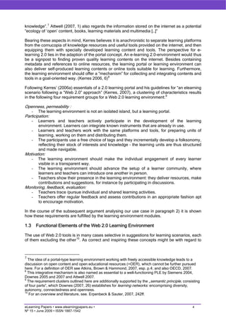 knowledge”. 7 Attwell (2007, 1) also regards the information stored on the internet as a potential
“ecology of ‘open’ content, books, learning materials and multimedia […]”

Bearing these aspects in mind, Kerres believes it is anachronistic to separate learning platforms
from the cornucopia of knowledge resources and useful tools provided on the internet, and then
equipping them with specially developed learning content and tools. The perspective for e-
learning 2.0 lies in the adaption of the portal concept. An e-learning 2.0-environment would thus
be a signpost to finding proven quality learning contents on the internet. Besides containing
metadata and references to online resources, the learning portal or learning environment can
also deliver self-produced learning contents or online tools suitable for learning. Furthermore,
the learning environment should offer a “mechanism” for collecting and integrating contents and
tools in a goal-oriented way. (Kerres 2006, 6) 8

Following Kerres’ (2006a) essentials of a 2.0 learning portal and his guidelines for “an elearning
scenario following a “Web 2.0” approach” (Kerres, 2007), a clustering of characteristics results
in the following four requirement groups for a Web 2.0 learning environment: 9

Openness, permeability :
      -    The learning environment is not an isolated island, but a learning portal.
Participation:
      -    Learners and teachers actively participate in the development of the learning
           environment. Learners can integrate known instruments that are already in use.
      -    Learners and teachers work with the same platforms and tools, for preparing units of
           learning, working on them and distributing them.
      -    The participants use a free choice of tags and they incrementally develop a folksonomy,
           reflecting their stock of interests and knowledge – the learning units are thus structured
           and made navigable.
Motivation:
      -    The learning environment should make the individual engagement of every learner
           visible in a transparent way.
      -    The learning environment should advance the setup of a learner community, where
           learners and teachers can introduce one another in person.
      -    Teachers show their presence in the learning environment: they deliver resources, make
           contributions and suggestions, for instance by participating in discussions.
Monitoring, feedback, evaluation:
      -    Teachers trace /pursue individual and shared learning activities.
      -    Teachers offer regular feedback and assess contributions in an appropriate fashion apt
           to encourage motivation.

In the course of the subsequent argument analysing our use case in paragraph 2) it is shown
how these requirements are fulfilled by the learning environment modules.

1.3       Functional Elements of the Web 2.0 Learning Environment

The use of Web 2.0 tools is in many cases selective in suggestions for learning scenarios, each
of them excluding the other 10 . As correct and inspiring these concepts might be with regard to



7
  The idea of a portal-type learning environment working with freely accessible knowledge leads to a
discussion on open content and open educational resources (=OER), which cannot be further pursued
here. For a definition of OER see Atkins, Brown & Hammond, 2007, esp. p.4; and also OECD, 2007.
8
  This integrative mechanism is also named as essential to a well-functioning PLE by Siemens 2004,
Downes 2005 and 2007 and Attwell 2007.
9
  The requirement clusters outlined here are additionally supported by the „semantic principle, consisting
of four parts“, which Downes (2007, 26) establishes for learning networks: encomprising diversity,
autonomy, connectedness and openness.
10
   For an overview and literature, see. Erpenbeck & Sauter, 2007, 242ff.


eLearning Papers • www.elearningpapers.eu •                                                          4
Nº 15 • June 2009 • ISSN 1887-1542
 