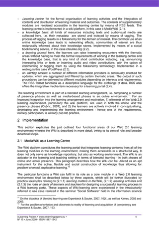 −    Learning centre: for the formal organisation of learning activities and the Integration of
     contents and distribution of learning material and outcomes. The contents of supplementary
     modules are rendered accessible in the learning centre by means of RSS feeds. The
     learning centre is implemented in a wiki platform, in this case a MediaWiki (2.1).
−    a knowledge base: all kinds of resources including texts and audiovisual media are
     collected here, i.e. their metadata are stored and indexed by means of tagging. The
     process of tagging results in a folksonomy for the domain of interest. The common use of an
     online knowledge base leads to networking effects, communities of interest are thus
     reciprocally informed about their knowledge stores. Implemented by means of a social
     bookmarking service, in this case citeulike.org (2.2).
−    a learning journal: here, the learners can raise interesting encounters with the thematic
     areas without having to meet the formal requirements of working in the learning centre and
     the knowledge base, that is any kind of short contribution including, e.g. announcing
     interesting links or texts or inserting audio and video contributions, with the option of
     commenting or tagging them by using the folksonomy terminology. Implemented in a
     weblog,in this case WordPress (2.3).
−    an alerting service: a number of different information providers is continually checked for
     updates, which are aggregated and filtered by certain thematic areas. The output of such
     procedures can be delivered to different modules depending on interests and requirements.
     The RSS format functions as a descriptive language for the exchange of data. RSS also
     offers the integrative mechanism necessary for a learning portal (2.4).

The learning environment is part of a blended learning arrangement, i.e. comprising a number
of presence phases as well as media-based phases in an online environment. 11 For an
improved integration into the learning arrangement and motivation, 1) elements of the Web 2.0
learning environment, particularly the wiki platform, are used in both the online and the
presence phases (Cubric, 2007), and 2) the learners are actively involved in conceptualising,
developing and implementing the learning environment – hence one of the requirements,
namely participation, is already put into practice.

2 Implementation
This section explicates the just outlined four functional areas of our Web 2.0 learning
environment wherein the Wiki is described in more detail, owing to its central role and broader
didactical scope.

2.1 MediaWiki as a Learning Centre

The Wiki platform constitutes the learning portal that integrates learning contents from all of the
learning modules in the learning environment, making them accessible in a structured way. It
does not only serve as knowledge repository, but also as working environment. The Wiki is an
activator in the learning and teaching setting in terms of blended learning – in both phases of
online and actual presence. This paragraph describes how the Wiki can be utilized as an apt
instrument for the active, flexible and social construction of knowledge thus allowing for
problem-oriented, explorative learning. 12

The particular functions a Wiki can fulfil in its role as a core module in a Web 2.0 learning
environment shall be described below by three aspects, which will be further illustrated by
practical examples relating to (2.1.1) learning matters in the Wiki, (2.1.2) learning activities and
(2.1.3) the roles or tasks of learners and teachers for designing a successful learning process in
a Wiki learning portal. These aspects of Wiki-learning were experienced in the introductorily
referred to use case realized in the seminar ”Social Software“ held in the information science

11
   On the didactics of blended learning see Erpenbeck & Sauter, 2007, 162f., as well as Kerres, 2002 and
2006.
12
   For the problem orientation and closeness to reality of learning and acquisition of competency see
Erpenbeck & Sauter, 2007, 163.


eLearning Papers • www.elearningpapers.eu •                                                        6
Nº 15 • June 2009 • ISSN 1887-1542
 