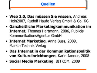 Quellen Web 2.0, Das müssen Sie wissen , Andreas Hein2007, Rudolf Haufe Verlag GmbH & Co. KG Ganzheitliche Marketingkommunikation im Internet , Thomas Hartmann, 2006, Publicis KommunikationsAgentur GmbH Internet Marketing , Anna Buss, 2009, Markt+Technik Verlag Das Internet in der Kommunikationspolitik von Kultureinrichtungen , Karin Janner, 2008 Social Media Marketing , BITKOM, 2009 