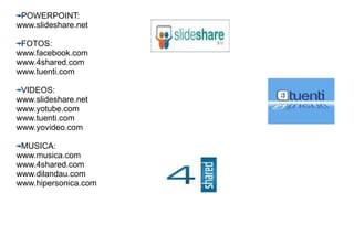 POWERPOINT: www.slideshare.net FOTOS: www.facebook.com www.4shared.com www.tuenti.com VIDEOS: www.slideshare.net www.yotube.com www.tuenti.com www.yovideo.com MUSICA: www.musica.com www.4shared.com www.dilandau.com www.hipersonica.com