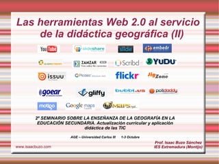 Las herramientas Web 2.0 al servicio de la didáctica geográfica (II) Prof. Isaac Buzo Sánchez IES Extremadura (Montijo) www.isaacbuzo.com 2º SEMINARIO SOBRE LA ENSEÑANZA DE LA GEOGRAFÍA EN LA EDUCACIÓN SECUNDARIA. Actualización curricular y aplicación didáctica de las TIC AGE – Universidad Carlos III  1-3 Octubre 