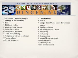 Starten met 23Onderwijsdingen       1. LibraryThing
1. Weblogs in het onderwijs            2. Wiki’s
2. RSS                                 3. Google Docs: Online samen documenten
3. RSS feeds vinden                       maken
4. Auteursrecht en plagiaat            4. Handige webtools
5. Online foto’s delen                 5. Microbloggen met Twitter
6. Online foto’s bewerken              6. Podcasting
7. Social bookmarking                  7. Vodcasting
8. Veiligheid en privacy op internet   8. Screencasting
9. Tussenevaluatie                     9. Instant Messaging (chat)
10.Sociale netwerken                   10.Mediawijsheid
                                       11.Onderwijs 2.0
                                       12.De ﬁnale evaluatie
 