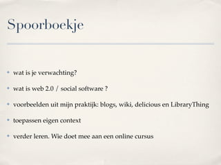 Spoorboekje


✤   wat is je verwachting?

✤   wat is web 2.0 / social software ?

✤   voorbeelden uit mijn praktijk: blogs, wiki, delicious en LibraryThing

✤   toepassen eigen context

✤   verder leren. Wie doet mee aan een online cursus
 