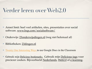 Verder leren over Web2.0

✤   Annet Smit: heel veel artikelen, sites, presentaties over social
    software. www.lnqs.com/socialsoftware/

✤   Onderwijs: 23onderwijsdingen.nl (nog niet helemaal af)

✤   Bibliotheken: 23dingen.nl

✤   Twenty One Interesting Ways to use Google Docs in the Classroom

✤   Gebruik mijn Delicious bookmarks. Gebruik mijn Delicious tags voor
    preciezer zoeken. Bijvoorbeeld Nederlands, Web2.0 of e-learning.
 