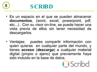 Es un espacio en el que se pueden almacenar  documentos , (word, excel, powerpoint, pdf, etc...) . Con su visor on-line, se puede hacer una vista previa de ellos sin tener necesidad de descargarlos. Ventajas:  puedes compartir información con quien quieras  en cualquier parte del mundo, y tienes  acceso  ( descarga ) a cualquier material digital (propio o ajeno) que previamente haya sido incluido en la base de datos.  SCRIBD 8 